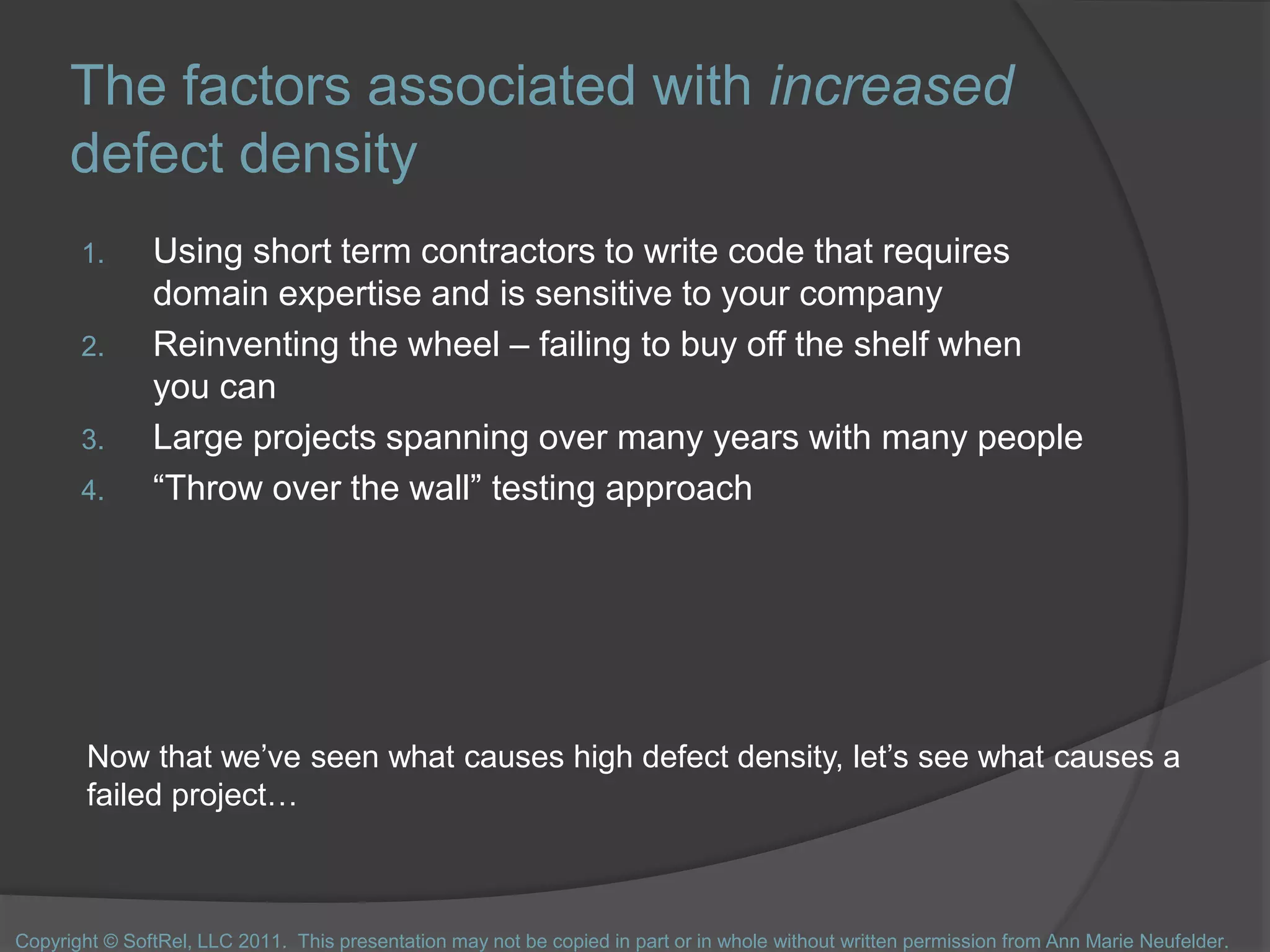 The factors associated with increased
defect density
1. Using short term contractors to write code that requires
domain expertise and is sensitive to your company
2. Reinventing the wheel – failing to buy off the shelf when
you can
3. Large projects spanning over many years with many people
4. “Throw over the wall” testing approach
Now that we’ve seen what causes high defect density, let’s see what causes a
failed project…
Copyright © SoftRel, LLC 2011. This presentation may not be copied in part or in whole without written permission from Ann Marie Neufelder.
 