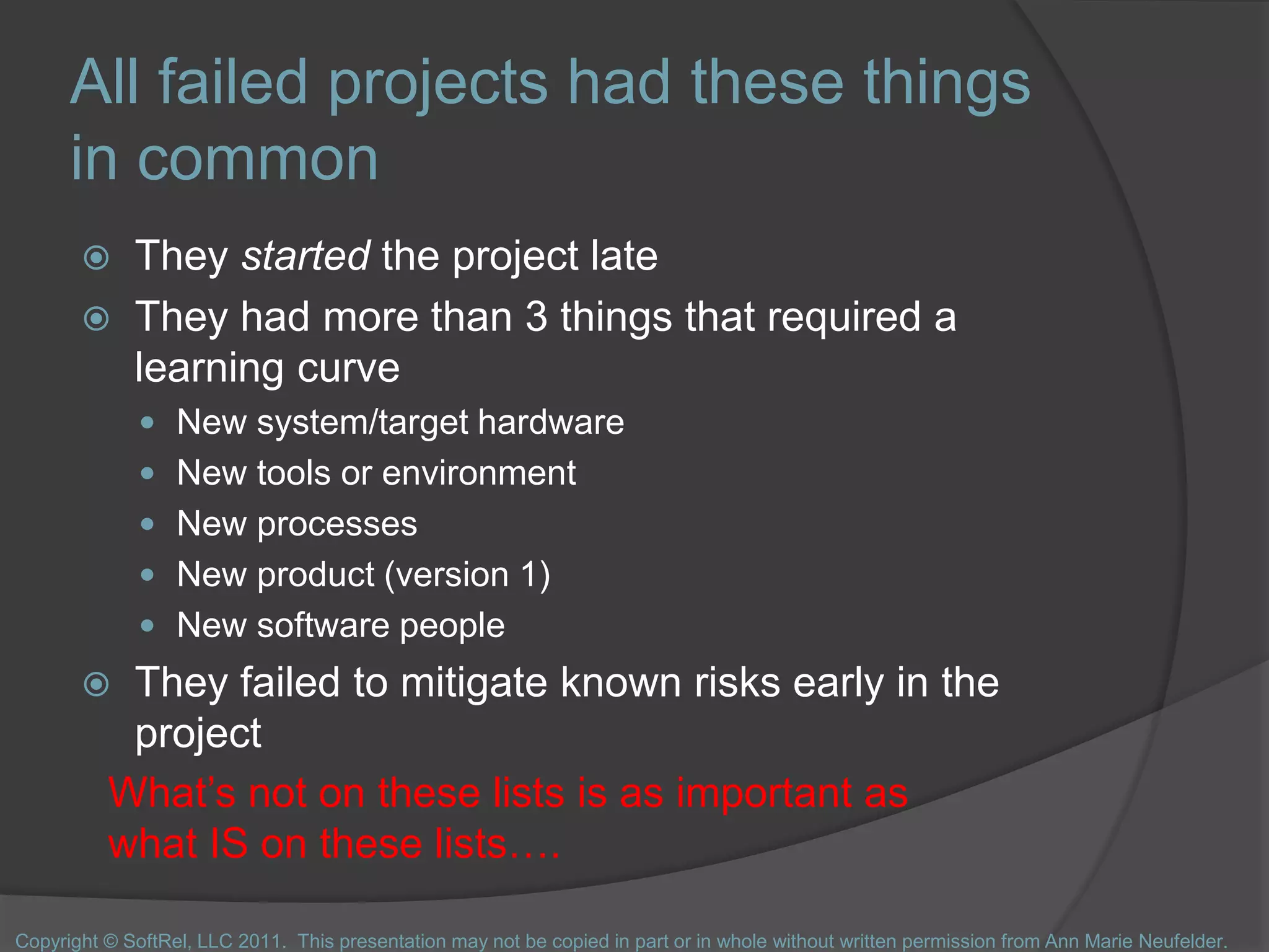 All failed projects had these things
in common
 They started the project late
 They had more than 3 things that required a
learning curve
 New system/target hardware
 New tools or environment
 New processes
 New product (version 1)
 New software people
 They failed to mitigate known risks early in the
project
What’s not on these lists is as important as
what IS on these lists….
Copyright © SoftRel, LLC 2011. This presentation may not be copied in part or in whole without written permission from Ann Marie Neufelder.
 