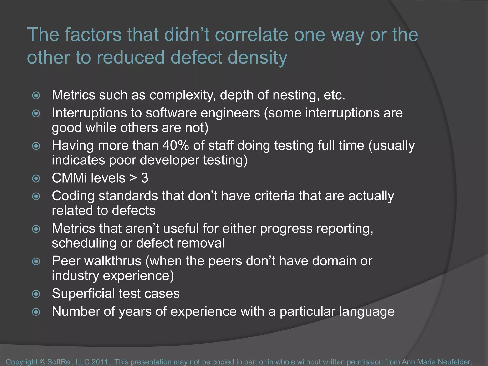 The factors that didn’t correlate one way or the
other to reduced defect density
 Metrics such as complexity, depth of nesting, etc.
 Interruptions to software engineers (some interruptions are
good while others are not)
 Having more than 40% of staff doing testing full time (usually
indicates poor developer testing)
 CMMi levels > 3
 Coding standards that don’t have criteria that are actually
related to defects
 Metrics that aren’t useful for either progress reporting,
scheduling or defect removal
 Peer walkthrus (when the peers don’t have domain or
industry experience)
 Superficial test cases
 Number of years of experience with a particular language
Copyright © SoftRel, LLC 2011. This presentation may not be copied in part or in whole without written permission from Ann Marie Neufelder.
 