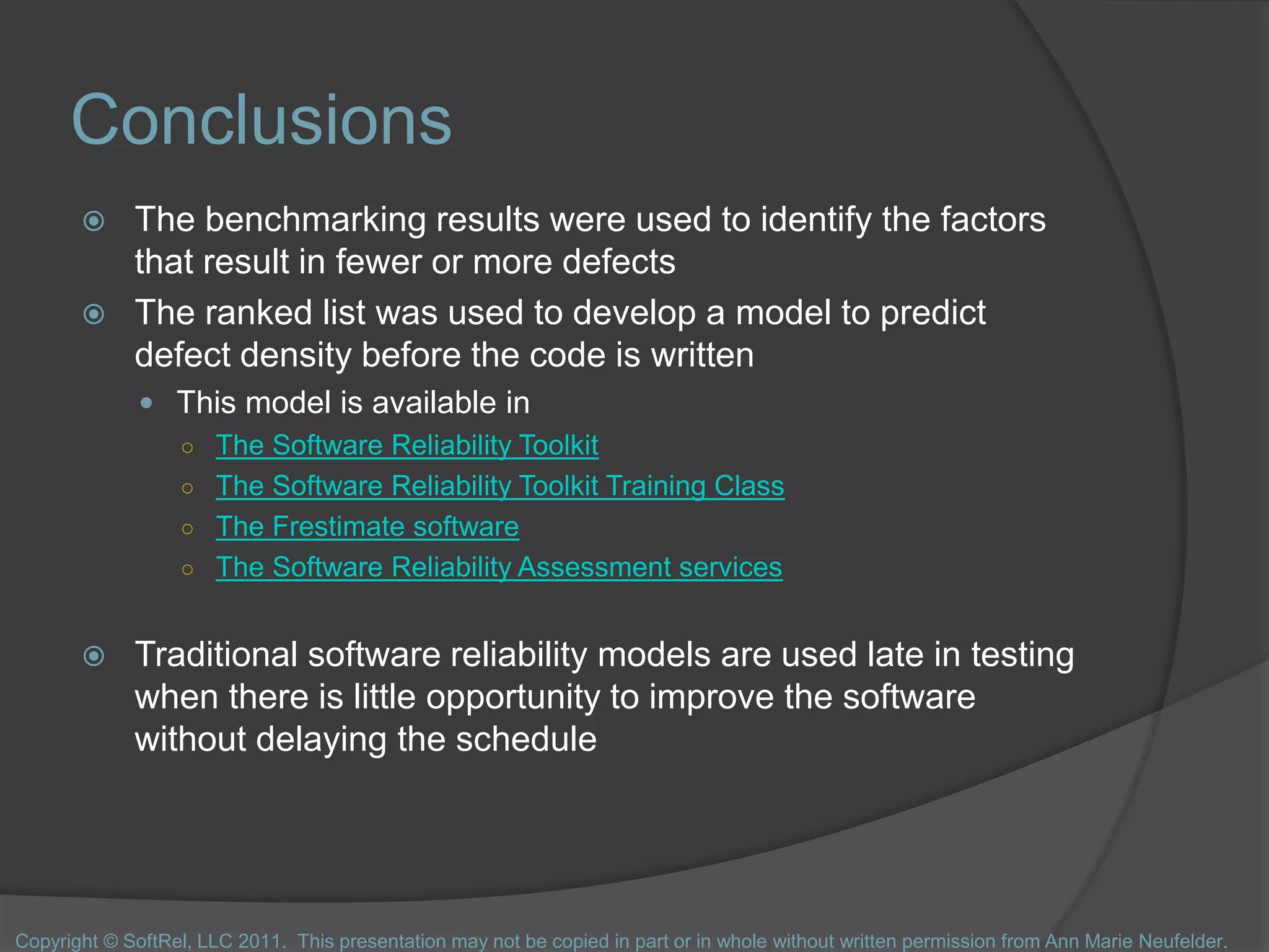 Conclusions
 The benchmarking results were used to identify the factors
that result in fewer or more defects
 The ranked list was used to develop a model to predict
defect density before the code is written
 This model is available in
○ The Software Reliability Toolkit
○ The Software Reliability Toolkit Training Class
○ The Frestimate software
○ The Software Reliability Assessment services
 Traditional software reliability models are used late in testing
when there is little opportunity to improve the software
without delaying the schedule
Copyright © SoftRel, LLC 2011. This presentation may not be copied in part or in whole without written permission from Ann Marie Neufelder.
 