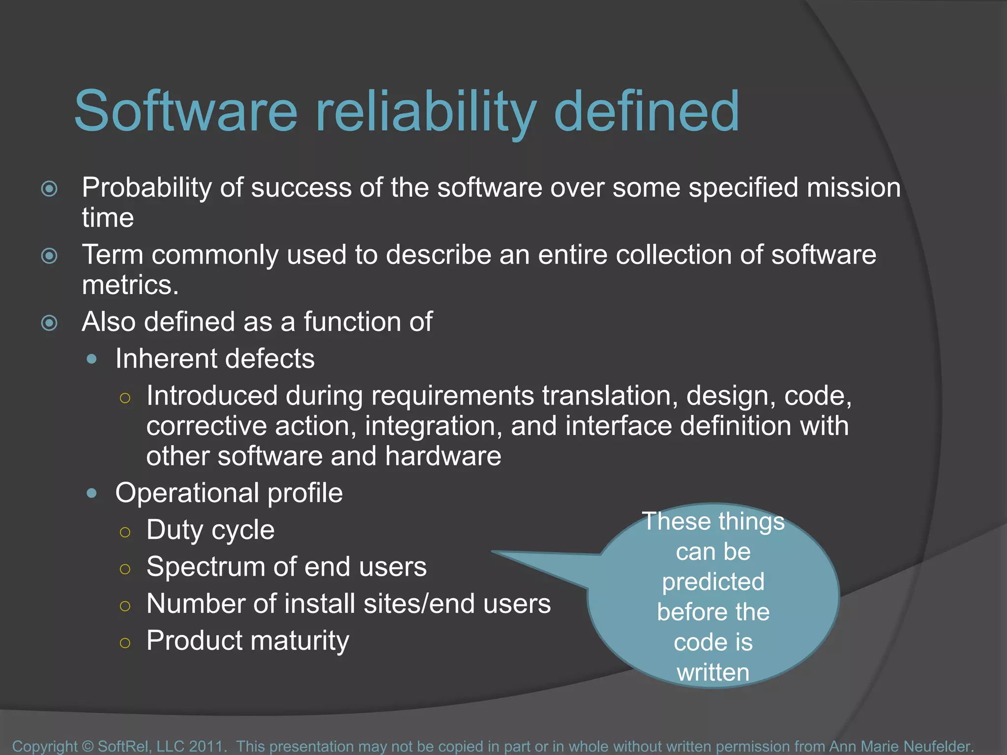 Software reliability defined
 Probability of success of the software over some specified mission
time
 Term commonly used to describe an entire collection of software
metrics.
 Also defined as a function of
 Inherent defects
○ Introduced during requirements translation, design, code,
corrective action, integration, and interface definition with
other software and hardware
 Operational profile
○ Duty cycle
○ Spectrum of end users
○ Number of install sites/end users
○ Product maturity
These things
can be
predicted
before the
code is
written
Copyright © SoftRel, LLC 2011. This presentation may not be copied in part or in whole without written permission from Ann Marie Neufelder.
 