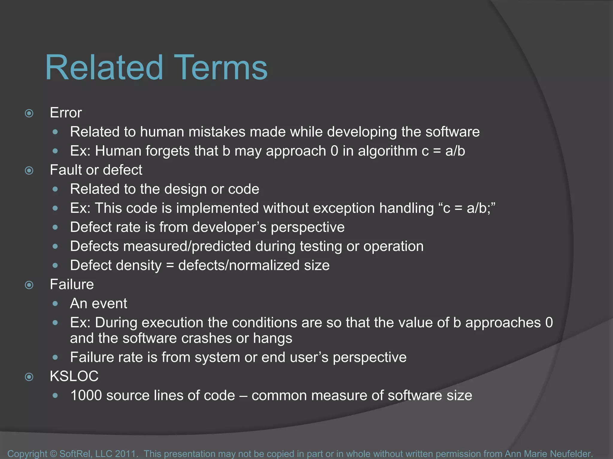 Related Terms
 Error
 Related to human mistakes made while developing the software
 Ex: Human forgets that b may approach 0 in algorithm c = a/b
 Fault or defect
 Related to the design or code
 Ex: This code is implemented without exception handling “c = a/b;”
 Defect rate is from developer’s perspective
 Defects measured/predicted during testing or operation
 Defect density = defects/normalized size
 Failure
 An event
 Ex: During execution the conditions are so that the value of b approaches 0
and the software crashes or hangs
 Failure rate is from system or end user’s perspective
 KSLOC
 1000 source lines of code – common measure of software size
Copyright © SoftRel, LLC 2011. This presentation may not be copied in part or in whole without written permission from Ann Marie Neufelder.
 