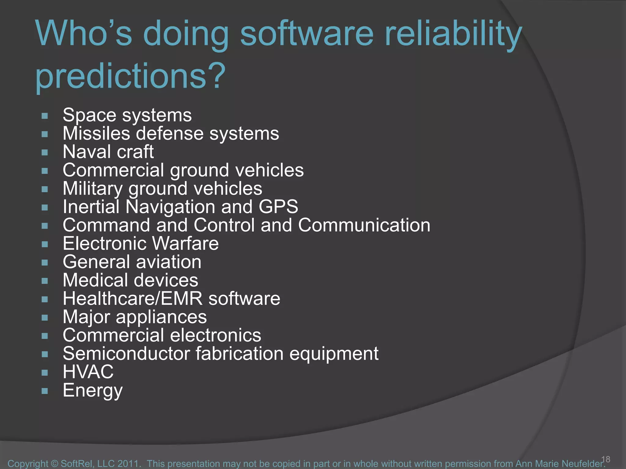 Who’s doing software reliability
predictions?
 Space systems
 Missiles defense systems
 Naval craft
 Commercial ground vehicles
 Military ground vehicles
 Inertial Navigation and GPS
 Command and Control and Communication
 Electronic Warfare
 General aviation
 Medical devices
 Healthcare/EMR software
 Major appliances
 Commercial electronics
 Semiconductor fabrication equipment
 HVAC
 Energy
18
Copyright © SoftRel, LLC 2011. This presentation may not be copied in part or in whole without written permission from Ann Marie Neufelder.
 