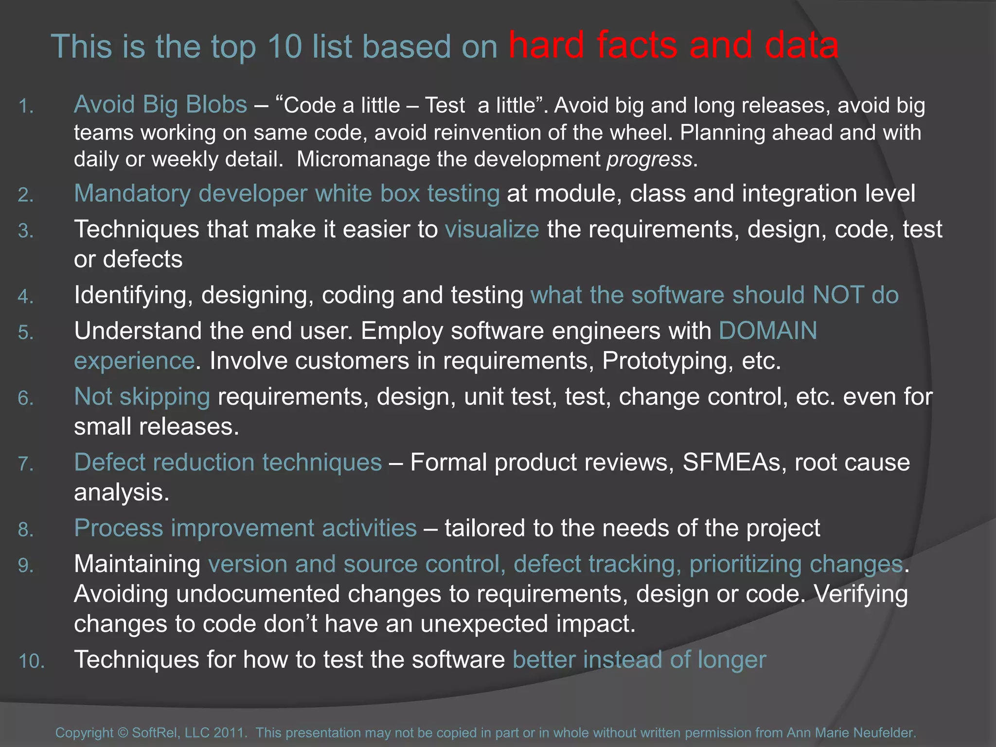 This is the top 10 list based on hard facts and data
1. Avoid Big Blobs – “Code a little – Test a little”. Avoid big and long releases, avoid big
teams working on same code, avoid reinvention of the wheel. Planning ahead and with
daily or weekly detail. Micromanage the development progress.
2. Mandatory developer white box testing at module, class and integration level
3. Techniques that make it easier to visualize the requirements, design, code, test
or defects
4. Identifying, designing, coding and testing what the software should NOT do
5. Understand the end user. Employ software engineers with DOMAIN
experience. Involve customers in requirements, Prototyping, etc.
6. Not skipping requirements, design, unit test, test, change control, etc. even for
small releases.
7. Defect reduction techniques – Formal product reviews, SFMEAs, root cause
analysis.
8. Process improvement activities – tailored to the needs of the project
9. Maintaining version and source control, defect tracking, prioritizing changes.
Avoiding undocumented changes to requirements, design or code. Verifying
changes to code don’t have an unexpected impact.
10. Techniques for how to test the software better instead of longer
Copyright © SoftRel, LLC 2011. This presentation may not be copied in part or in whole without written permission from Ann Marie Neufelder.
 