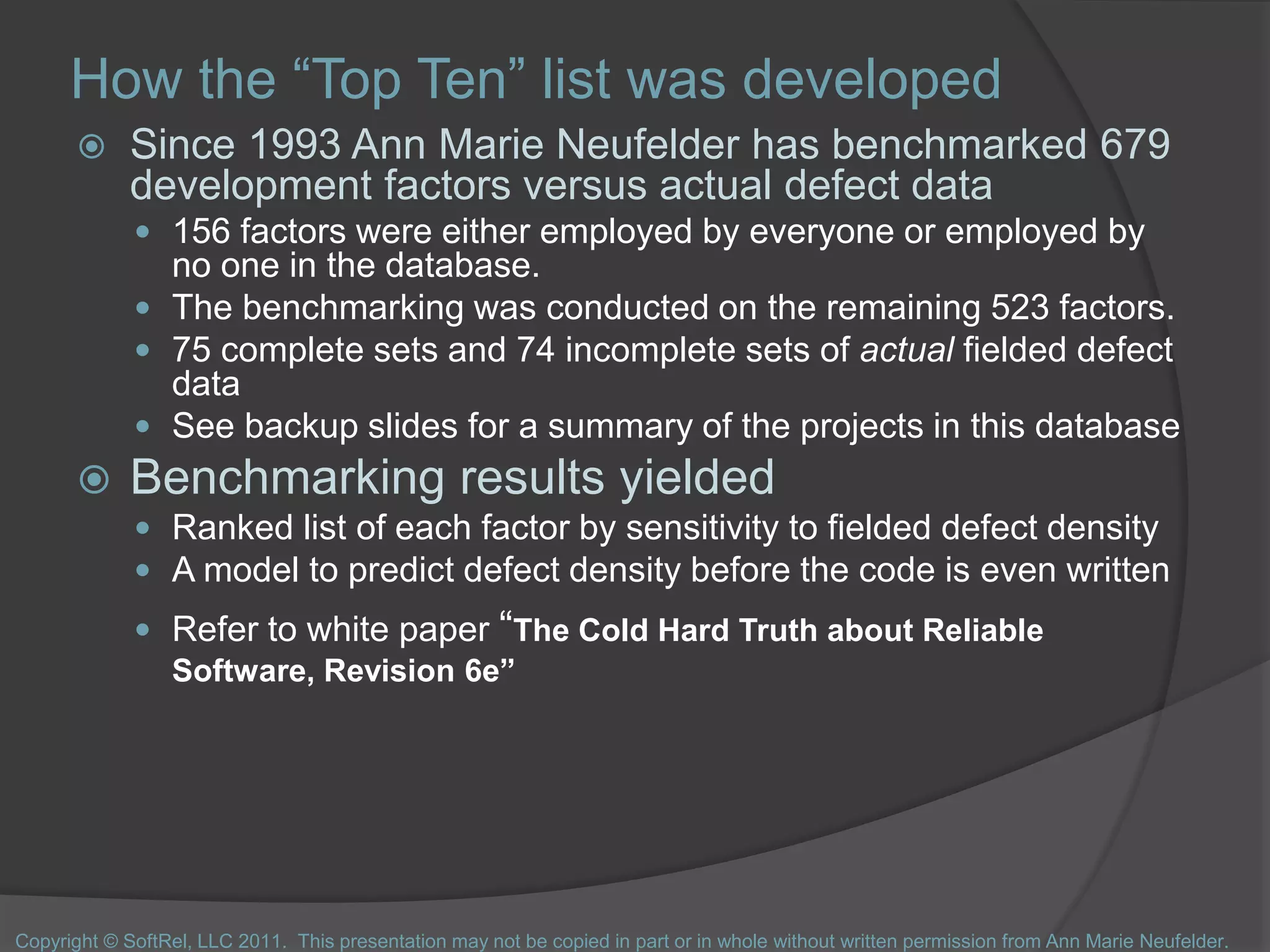 How the “Top Ten” list was developed
 Since 1993 Ann Marie Neufelder has benchmarked 679
development factors versus actual defect data
 156 factors were either employed by everyone or employed by
no one in the database.
 The benchmarking was conducted on the remaining 523 factors.
 75 complete sets and 74 incomplete sets of actual fielded defect
data
 See backup slides for a summary of the projects in this database
 Benchmarking results yielded
 Ranked list of each factor by sensitivity to fielded defect density
 A model to predict defect density before the code is even written
 Refer to white paper “The Cold Hard Truth about Reliable
Software, Revision 6e”
Copyright © SoftRel, LLC 2011. This presentation may not be copied in part or in whole without written permission from Ann Marie Neufelder.
 