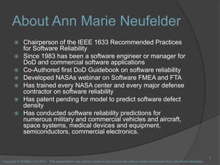 About Ann Marie Neufelder
 Chairperson of the IEEE 1633 Recommended Practices
for Software Reliability
 Since 1983 has b...