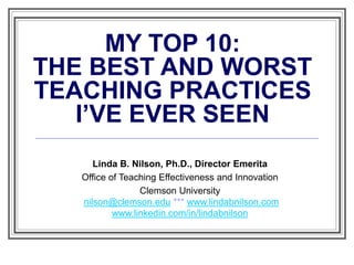 MY TOP 10:
THE BEST AND WORST
TEACHING PRACTICES
I’VE EVER SEEN
Linda B. Nilson, Ph.D., Director Emerita
Office of Teaching Effectiveness and Innovation
Clemson University
nilson@clemson.edu *** www.lindabnilson.com
www.linkedin.com/in/lindabnilson
 