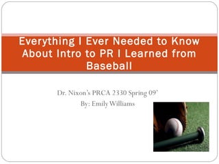 Dr. Nixon’s PRCA 2330 Spring 09’ By: Emily Williams Everything I Ever Needed to Know About Intro to PR I Learned from Baseball 