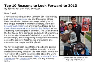 Top 10 Reasons to Look Forward to 2013
By James Haslam, VWC Director

Dear Friend,
I have always believed that Vermont can lead the
way. Over the past year, you and thousands others
have participated in countless ways to bring us to
this unique moment in Vermont’s history. From our
breakthrough victory on universal healthcare to the
groundbreaking work with the People’s Budget we are
advancing human rights in Vermont. Together, we are
building one movement for people and the planet.

Here’s my Top Ten list of reasons I’m excited
about the work we are doing. We’ve never been in
a stronger position to pursue our goals and have
positioned ourselves to do some incredibly exciting
things in the year ahead. Please send a donation
and contact us to help out any way you can...

                                                      James with his family at the
                                                        May Day rally in 2012.
 