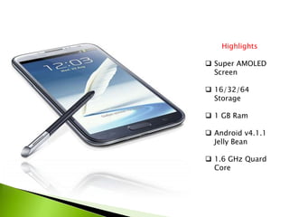 Highlights
 Super AMOLED
Screen
 16/32/64
Storage
 1 GB Ram
 Android v4.1.1
Jelly Bean
 1.6 GHz Quard
Core
 