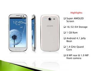 Highlights
 Super AMOLED
Screen
 16/32/64 Storage
 1 GB Ram
 Android 4.1 Jelly
Bean
 1.4 GHz Quard
Core
 8 MP rear & 1.9 MP
front camera
 