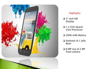 Highlights
 5” inch HD
Display
 1.2 GHz Quard
Core Processor
 2000 mAh Battery
 Android v4.1 Jelly
Bean
 8 MP rear & 2 MP
front camera
 
