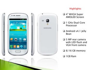 Highlights
 4” WVGA Super
AMOLED Screen
 1 GHz Dual Core
Processor
 Android v4.1 Jelly
Bean
 5 MP rear camera
with LED flash and
VGA front camera
 8/16 GB memory
 1GB Ram
 