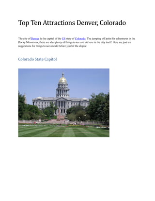 Top Ten Attractions Denver, Colorado
The city of Denver is the capital of the US state of Colorado. The jumping off point for adventures in the
Rocky Mountains, there are also plenty of things to see and do here in the city itself. Here are just ten
suggestions for things to see and do before you hit the slopes:
Colorado State Capitol
 