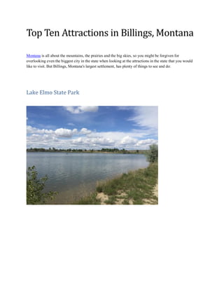 Top Ten Attractions in Billings, Montana
Montana is all about the mountains, the prairies and the big skies, so you might be forgiven for
overlooking even the biggest city in the state when looking at the attractions in the state that you would
like to visit. But Billings, Montana's largest settlement, has plenty of things to see and do:
Lake Elmo State Park
 