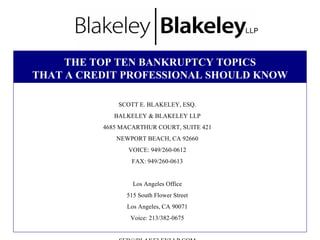 THE TOP TEN BANKRUPTCY TOPICS  THAT A CREDIT PROFESSIONAL SHOULD KNOW   SCOTT E. BLAKELEY, ESQ. BALKELEY & BLAKELEY LLP 4685 MACARTHUR COURT, SUITE 421 NEWPORT BEACH, CA 92660 VOICE: 949/260-0612 FAX: 949/260-0613 Los Angeles Office 515 South Flower Street Los Angeles, CA 90071 Voice: 213/382-0675 [email_address] Internet: www.BlakeleyLLP.com 