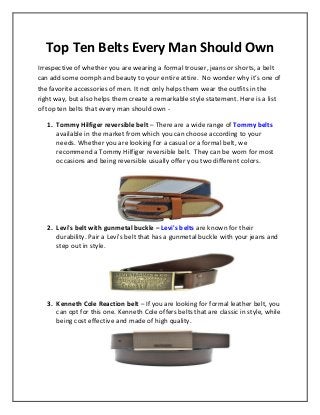Top Ten Belts Every Man Should Own 
Irrespective of whether you are wearing a formal trouser, jeans or shorts, a belt can add some oomph and beauty to your entire attire. No wonder why it’s one of the favorite accessories of men. It not only helps them wear the outfits in the right way, but also helps them create a remarkable style statement. Here is a list of top ten belts that every man should own - 
1. Tommy Hilfiger reversible belt – There are a wide range of Tommy belts available in the market from which you can choose according to your needs. Whether you are looking for a casual or a formal belt, we recommend a Tommy Hilfiger reversible belt. They can be worn for most occasions and being reversible usually offer you two different colors. 
2. Levi's belt with gunmetal buckle – Levi's belts are known for their durability. Pair a Levi's belt that has a gunmetal buckle with your jeans and step out in style. 
3. Kenneth Cole Reaction belt – If you are looking for formal leather belt, you can opt for this one. Kenneth Cole offers belts that are classic in style, while being cost effective and made of high quality. 
 