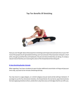Top Ten Benefits Of Stretching
Have you everthought-aboutwhatproportionstretchingcouldimpactandscale backstressinyour life?
mostof the people doself-generatedstretching.you'll seesomeone if theyhave been sitting for a short
while,theygetupandthat theyarch backwards.theydo notnotice of what they are doing. It's simply a
natural instinct that they are reversing the action of the forward bend that sitting will.
Ki-Hara Stretching Boulder Colorado
What regarding if we have a tendency to were to place additional concentrate on things and pay your
time a day, say seven to ten minutes stretching each day.
You may move to a yoga category, or a stretch category once per week and do nothing in between. If
youbeginto use the four directional stretches, the forward bend, the rear bend, aspect bend and also
the twistapplyingstretchestothem,anddothema day there area unit10 edgesthatthiscan offer you.
 