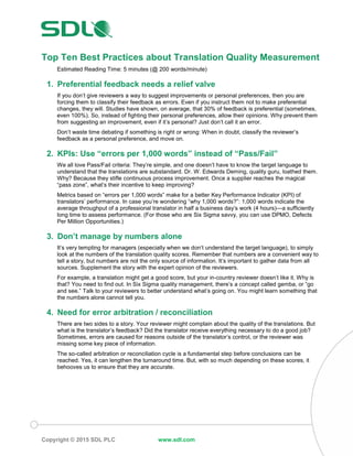 Copyright © 2015 SDL PLC www.sdl.com
Top Ten Best Practices about Translation Quality Measurement
Estimated Reading Time: 5 minutes (@ 200 words/minute)
1. Preferential feedback needs a relief valve
If you don’t give reviewers a way to suggest improvements or personal preferences, then you are
forcing them to classify their feedback as errors. Even if you instruct them not to make preferential
changes, they will. Studies have shown, on average, that 30% of feedback is preferential (sometimes,
even 100%). So, instead of fighting their personal preferences, allow their opinions. Why prevent them
from suggesting an improvement, even if it’s personal? Just don’t call it an error.
Don’t waste time debating if something is right or wrong: When in doubt, classify the reviewer’s
feedback as a personal preference, and move on.
2. KPIs: Use “errors per 1,000 words” instead of “Pass/Fail”
We all love Pass/Fail criteria: They’re simple, and one doesn’t have to know the target language to
understand that the translations are substandard. Dr. W. Edwards Deming, quality guru, loathed them.
Why? Because they stifle continuous process improvement. Once a supplier reaches the magical
“pass zone”, what’s their incentive to keep improving?
Metrics based on “errors per 1,000 words” make for a better Key Performance Indicator (KPI) of
translators’ performance. In case you’re wondering “why 1,000 words?”: 1,000 words indicate the
average throughput of a professional translator in half a business day’s work (4 hours)—a sufficiently
long time to assess performance. (For those who are Six Sigma savvy, you can use DPMO, Defects
Per Million Opportunities.)
3. Don’t manage by numbers alone
It’s very tempting for managers (especially when we don’t understand the target language), to simply
look at the numbers of the translation quality scores. Remember that numbers are a convenient way to
tell a story, but numbers are not the only source of information. It’s important to gather data from all
sources. Supplement the story with the expert opinion of the reviewers.
For example, a translation might get a good score, but your in-country reviewer doesn’t like it. Why is
that? You need to find out. In Six Sigma quality management, there’s a concept called gemba, or “go
and see.” Talk to your reviewers to better understand what’s going on. You might learn something that
the numbers alone cannot tell you.
4. Need for error arbitration / reconciliation
There are two sides to a story. Your reviewer might complain about the quality of the translations. But
what is the translator’s feedback? Did the translator receive everything necessary to do a good job?
Sometimes, errors are caused for reasons outside of the translator’s control, or the reviewer was
missing some key piece of information.
The so-called arbitration or reconciliation cycle is a fundamental step before conclusions can be
reached. Yes, it can lengthen the turnaround time. But, with so much depending on these scores, it
behooves us to ensure that they are accurate.
 