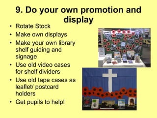 9. Do your own promotion and display Rotate Stock  Make own displays  Make your own library shelf guiding and signage  Use old video cases for shelf dividers Use old tape cases as leaflet/ postcard holders Get pupils to help! 