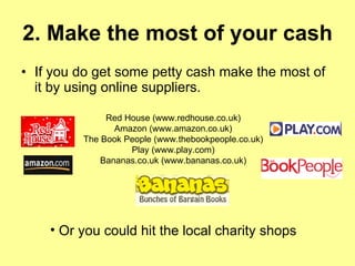 2. Make the most of your cash   If you do get some petty cash make the most of it by using online suppliers. Red House (www.redhouse.co.uk) Amazon (www.amazon.co.uk) The Book People (www.thebookpeople.co.uk) Play (www.play.com) Bananas.co.uk (www.bananas.co.uk) Or you could hit the local charity shops 