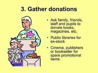 3. Gather donations Ask family, friends, staff and pupils to donate books, magazines, etc. Public libraries for ex-stock  Cinema, publishers or bookseller for spare promotional items 