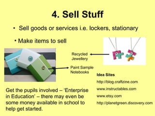 4. Sell Stuff Sell goods or services i.e. lockers, stationary  Idea Sites http://blog.craftzine.com www.instructables.com www.etsy.com http://planetgreen.discovery.com Make items to sell   Paint Sample Notebooks Recycled Jewellery Get the pupils involved – ‘Enterprise in Education’ – there may even be some money available in school to help get started. 