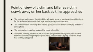 Point of view of victim and killer as victim
crawls away on her back as killer approaches
■ The victim crawling away from the killer will give a sense of tension and possible stress
for the audience because of their urge for the protagonist to escape.
■ The killer would be following their victim, giving the scene a more terrifying and tense
atmosphere.
■ The victim who is crawling away will be more vulnerable.
■ In my film opening, instead of the victim escaping when crawling away, I could have
the killer suddenly drag the protagonist away, this will create a jump scare and more
fear for the protagonist.
 