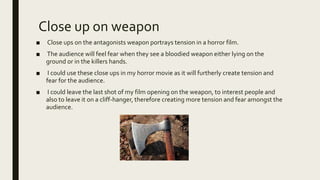 Close up on weapon
■ Close ups on the antagonists weapon portrays tension in a horror film.
■ The audience will feel fear when they see a bloodied weapon either lying on the
ground or in the killers hands.
■ I could use these close ups in my horror movie as it will furtherly create tension and
fear for the audience.
■ I could leave the last shot of my film opening on the weapon, to interest people and
also to leave it on a cliff-hanger, therefore creating more tension and fear amongst the
audience.
 