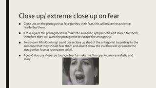 Close up/ extreme close up on fear
■ Close ups on the protagonists face portray their fear, this will make the audience
fearful for them.
■ Close ups of the protagonist will make the audience sympathetic and scared for them,
therefore they will want the protagonist to escape the antagonist.
■ In my own Film Opening I could use a close up shot of the antagonist to portray to the
audience that they should fear them and also to show the evil that will spread on the
antagonists face as it prepares to kill.
■ I could also use close ups to show fear to make my film opening more realistic and
scary.
 