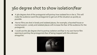 360 degree shot to show isolation/fear
■ A 360 degree shot of the protagonist will portray how isolated he or she is.This will
make the audience want the protagonist to get out of the situation as quickly as
possible.
■ Horror films are shot in lonely and isolated places, for example; a haunted house or
mental asylum. Lonely and isolated places will increase the fear of the audience for the
protagonist.
■ I could use the 360 degree shot to portray isolation and fear in my own horror film
opening to portray the protagonists fear of being trapped with the unknown
antagonist.
 