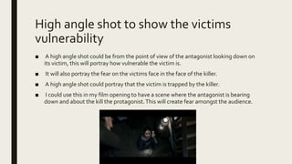 High angle shot to show the victims
vulnerability
■ A high angle shot could be from the point of view of the antagonist looking down on
its victim, this will portray how vulnerable the victim is.
■ It will also portray the fear on the victims face in the face of the killer.
■ A high angle shot could portray that the victim is trapped by the killer.
■ I could use this in my film opening to have a scene where the antagonist is bearing
down and about the kill the protagonist.This will create fear amongst the audience.
 