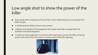 Low angle shot to show the power of the
killer
■ A low angle shot in the point of view of the victim will portray how much power the
killer has got.
■ It will portray the killer to have more control.
■ Adding more height to the antagonist will create more fear amongst both the
audience and the protagonist.
■ I could use a low angle shot in my horror film opening to convey the killer as having
power and control over the victim in certain parts of the film opening.
 