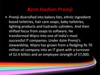 Azim Hashim Premji
• Premji diversified into bakery fats, ethnic ingredient
  based toiletries, hair care soaps, baby toiletries,
  lighting products and hydraulic cylinders. And then
  shifted focus from soaps to software. He
  transformed Wipro into one of India's most
  successful IT companies. Under Azim Premji's
  stewardship, Wipro has grown from a fledgling Rs 70
  million oil company into an IT giant with a turnover
  of $2.4 billion and an employee strength of 57,000.
 