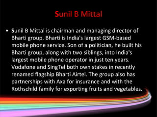 Sunil B Mittal
• Sunil B Mittal is chairman and managing director of
  Bharti group. Bharti is India's largest GSM-based
  mobile phone service. Son of a politician, he built his
  Bharti group, along with two siblings, into India's
  largest mobile phone operator in just ten years.
  Vodafone and SingTel both own stakes in recently
  renamed flagship Bharti Airtel. The group also has
  partnerships with Axa for insurance and with the
  Rothschild family for exporting fruits and vegetables.
 