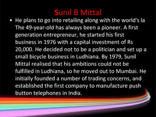Sunil B Mittal
• He plans to go into retailing along with the world's la
  The 49-year-old has always been a pioneer. A first
  generation entrepreneur, he started his first
  business in 1976 with a capital investment of Rs
  20,000. He decided not to be a politician and set up a
  small bicycle business in Ludhiana. By 1979, Sunil
  Mittal realised that his ambitions could not be
  fulfilled in Ludhiana, so he moved out to Mumbai. He
  initially founded a number of trading concerns, and
  established the first company to manufacture push
  button telephones in India.
 