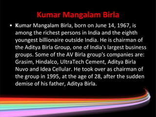 Kumar Mangalam Birla
• Kumar Mangalam Birla, born on June 14, 1967, is
  among the richest persons in India and the eighth
  youngest billionaire outside India. He is chairman of
  the Aditya Birla Group, one of India's largest business
  groups. Some of the AV Birla group's companies are:
  Grasim, Hindalco, UltraTech Cement, Aditya Birla
  Nuvo and Idea Cellular. He took over as chairman of
  the group in 1995, at the age of 28, after the sudden
  demise of his father, Aditya Birla.
 