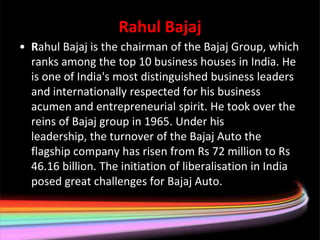 Rahul Bajaj
• Rahul Bajaj is the chairman of the Bajaj Group, which
  ranks among the top 10 business houses in India. He
  is one of India's most distinguished business leaders
  and internationally respected for his business
  acumen and entrepreneurial spirit. He took over the
  reins of Bajaj group in 1965. Under his
  leadership, the turnover of the Bajaj Auto the
  flagship company has risen from Rs 72 million to Rs
  46.16 billion. The initiation of liberalisation in India
  posed great challenges for Bajaj Auto.
 
