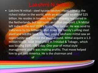 Lakshmi N mittal
• Lakshmi N mittal:- steel tycoon lakshmi niwas mittal is the
  richest indian in the world, with an estimated wealth of $25
  billion. He resides in london, has his company registered in
  the Netherlands, but still holds an indian passport. L N Mittal
  left India in the mid 1970’s to start his career. He was send to
  Indonesia by his father to shut down the family’s ailling steel
  plant and sell the land. Instead, young lakshami mittal saw an
  opportunity and turned the plant around. Mittal acquire a 1.3
  million tonne, Iscot Steel plant in Trinidad & Tobago , which
  was loosing $100,000 a day. One year of mittal style
  management and it was making profits. That move helped
  him to get into America. He is the chairman and chief
  executive officer of ArcelorMittal
 