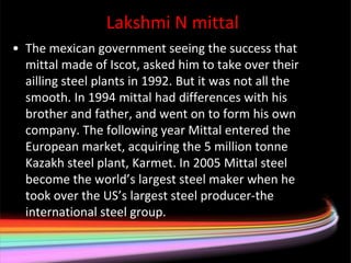 Lakshmi N mittal
• The mexican government seeing the success that
  mittal made of Iscot, asked him to take over their
  ailling steel plants in 1992. But it was not all the
  smooth. In 1994 mittal had differences with his
  brother and father, and went on to form his own
  company. The following year Mittal entered the
  European market, acquiring the 5 million tonne
  Kazakh steel plant, Karmet. In 2005 Mittal steel
  become the world’s largest steel maker when he
  took over the US’s largest steel producer-the
  international steel group.
 