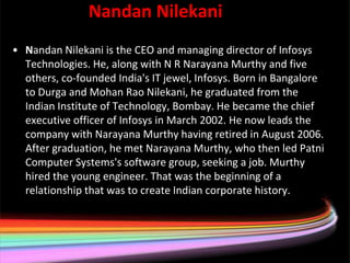 Nandan Nilekani Nilekani
• Nandan Nilekani is the CEO and managing director of Infosys
  Technologies. He, along with N R Narayana Murthy and five
  others, co-founded India's IT jewel, Infosys. Born in Bangalore
  to Durga and Mohan Rao Nilekani, he graduated from the
  Indian Institute of Technology, Bombay. He became the chief
  executive officer of Infosys in March 2002. He now leads the
  company with Narayana Murthy having retired in August 2006.
  After graduation, he met Narayana Murthy, who then led Patni
  Computer Systems's software group, seeking a job. Murthy
  hired the young engineer. That was the beginning of a
  relationship that was to create Indian corporate history.
 