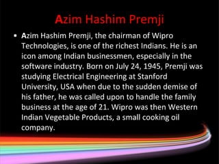 Azim Hashim Premji
• Azim Hashim Premji, the chairman of Wipro
  Technologies, is one of the richest Indians. He is an
  icon among Indian businessmen, especially in the
  software industry. Born on July 24, 1945, Premji was
  studying Electrical Engineering at Stanford
  University, USA when due to the sudden demise of
  his father, he was called upon to handle the family
  business at the age of 21. Wipro was then Western
  Indian Vegetable Products, a small cooking oil
  company.
 