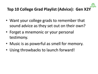 Top 10 College Grad Playlist (Advice): Gen X2Y

• Want your college grads to remember that
  sound advice as they set out on their own?
• Forget a mnemonic or your personal
  testimony.
• Music is as powerful as smell for memory.
• Using throwbacks to launch forward!
 