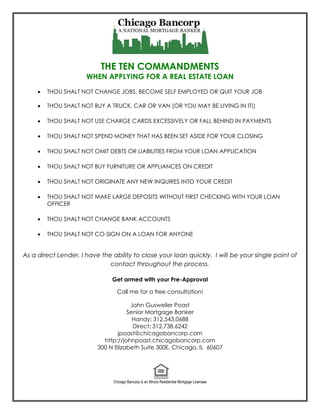 THE TEN COMMANDMENTS
                      WHEN APPLYING FOR A REAL ESTATE LOAN
        THOU SHALT NOT CHANGE JOBS, BECOME SELF EMPLOYED OR QUIT YOUR JOB

        THOU SHALT NOT BUY A TRUCK, CAR OR VAN (OR YOU MAY BE LIVING IN IT!)

        THOU SHALT NOT USE CHARGE CARDS EXCESSIVELY OR FALL BEHIND IN PAYMENTS

        THOU SHALT NOT SPEND MONEY THAT HAS BEEN SET ASIDE FOR YOUR CLOSING

        THOU SHALT NOT OMIT DEBTS OR LIABILITIES FROM YOUR LOAN APPLICATION

        THOU SHALT NOT BUY FURNITURE OR APPLIANCES ON CREDIT

        THOU SHALT NOT ORIGINATE ANY NEW INQUIRES INTO YOUR CREDIT

        THOU SHALT NOT MAKE LARGE DEPOSITS WITHOUT FIRST CHECKING WITH YOUR LOAN
         OFFICER

        THOU SHALT NOT CHANGE BANK ACCOUNTS

        THOU SHALT NOT CO-SIGN ON A LOAN FOR ANYONE


As a direct Lender, I have the ability to close your loan quickly. I will be your single point of
                              contact throughout the process.

                               Get armed with your Pre-Approval

                                  Call me for a free consultation!

                                      John Gusweiler Poast
                                     Senior Mortgage Banker
                                       Handy: 312.543.0688
                                       Direct: 312.738.6242
                                 jpoast@chicagobancorp.com
                            http://johnpoast.chicagobancorp.com
                          300 N Elizabeth Suite 300E, Chicago, IL 60607




                                Chicago Bancorp is an Illinois Residential Mortgage Licensee
 