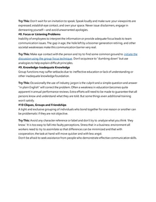 Try This: Don’t wait for an invitation to speak. Speak loudly and make sure your viewpoints are
expressed; establish eye contact, and own your space. Never issue disclaimers, engage in
demeaning yourself—and avoidunwarranted apologies.
#8. Focus or Listening Problems
Inability of employees to interpret the information or provide adequate focus leads to team
communication issues. The gap in age, the hole left by a boomer generation retiring, and other
societal weaknesses make this communication barrier very real.
Try This: Make eye contact with the person and try to find some common ground to initiate the
discussion using the group focus technique. Don’t acquiesce to “dumbing down" but use
analogies to help explain difficult principles.
#9. Knowledge-Inadequate Knowledge
Group functions may suffer setbacks due to ineffective education or lack of understanding or
other inadequate knowledgefoundation.
Try This: Occasionally the use of industry jargon is the culprit and a simple question and answer
"in plain English" will correct the problem. Often a weakness in education becomes quite
apparent in annual performance reviews. Extra efforts will need to be made to guarantee that all
persons know and understand what they are told. But some things even additional training
won’t satisfy.
#10 Cliques, Groups and Friendships
A tight and exclusive grouping of individuals who bond together for one reason or another can
be problematic if they are not objective.
Try This: Avoid any character reference or label and don’t try to analyze what you think ‘they
know.’ It is too easy to fall into faulty perceptions. Stress that in a business environment all
workers need to try to assimilate so that differences can be minimized and that with
cooperation, the task at hand will move quicker and with less angst.
Don’t be afraid to seek assistance from people who demonstrate effective communication skills.
 