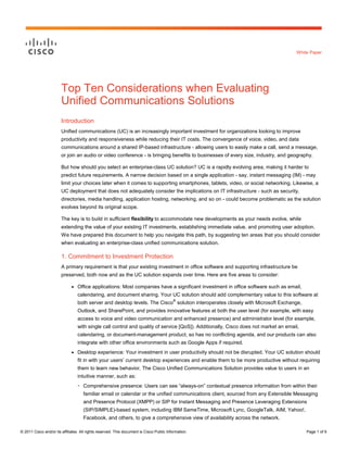 White Paper




                        Top Ten Considerations when Evaluating
                        Unified Communications Solutions
                        Introduction
                        Unified communications (UC) is an increasingly important investment for organizations looking to improve
                        productivity and responsiveness while reducing their IT costs. The convergence of voice, video, and data
                        communications around a shared IP-based infrastructure - allowing users to easily make a call, send a message,
                        or join an audio or video conference - is bringing benefits to businesses of every size, industry, and geography.

                        But how should you select an enterprise-class UC solution? UC is a rapidly evolving area, making it harder to
                        predict future requirements. A narrow decision based on a single application - say, instant messaging (IM) - may
                        limit your choices later when it comes to supporting smartphones, tablets, video, or social networking. Likewise, a
                        UC deployment that does not adequately consider the implications on IT infrastructure - such as security,
                        directories, media handling, application hosting, networking, and so on - could become problematic as the solution
                        evolves beyond its original scope.

                        The key is to build in sufficient flexibility to accommodate new developments as your needs evolve, while
                        extending the value of your existing IT investments, establishing immediate value, and promoting user adoption.
                        We have prepared this document to help you navigate this path, by suggesting ten areas that you should consider
                        when evaluating an enterprise-class unified communications solution.

                        1. Commitment to Investment Protection
                        A primary requirement is that your existing investment in office software and supporting infrastructure be
                        preserved, both now and as the UC solution expands over time. Here are five areas to consider:

                              ●   Office applications: Most companies have a significant investment in office software such as email,
                                  calendaring, and document sharing. Your UC solution should add complementary value to this software at
                                                                                          ®
                                  both server and desktop levels. The Cisco solution interoperates closely with Microsoft Exchange,
                                  Outlook, and SharePoint, and provides innovative features at both the user level (for example, with easy
                                  access to voice and video communication and enhanced presence) and administrator level (for example,
                                  with single call control and quality of service [QoS]). Additionally, Cisco does not market an email,
                                  calendaring, or document-management product, so has no conflicting agenda, and our products can also
                                  integrate with other office environments such as Google Apps if required.
                              ●   Desktop experience: Your investment in user productivity should not be disrupted. Your UC solution should
                                  fit in with your users’ current desktop experiences and enable them to be more productive without requiring
                                  them to learn new behavior. The Cisco Unified Communications Solution provides value to users in an
                                  intuitive manner, such as:
                                  ◦   Comprehensive presence: Users can see “always-on” contextual presence information from within their
                                      familiar email or calendar or the unified communications client, sourced from any Extensible Messaging
                                      and Presence Protocol (XMPP) or SIP for Instant Messaging and Presence Leveraging Extensions
                                      (SIP/SIMPLE)-based system, including IBM SameTime, Microsoft Lync, GoogleTalk, AIM, Yahoo!,
                                      Facebook, and others, to give a comprehensive view of availability across the network.

© 2011 Cisco and/or its affiliates. All rights reserved. This document is Cisco Public Information.                                       Page 1 of 9
 