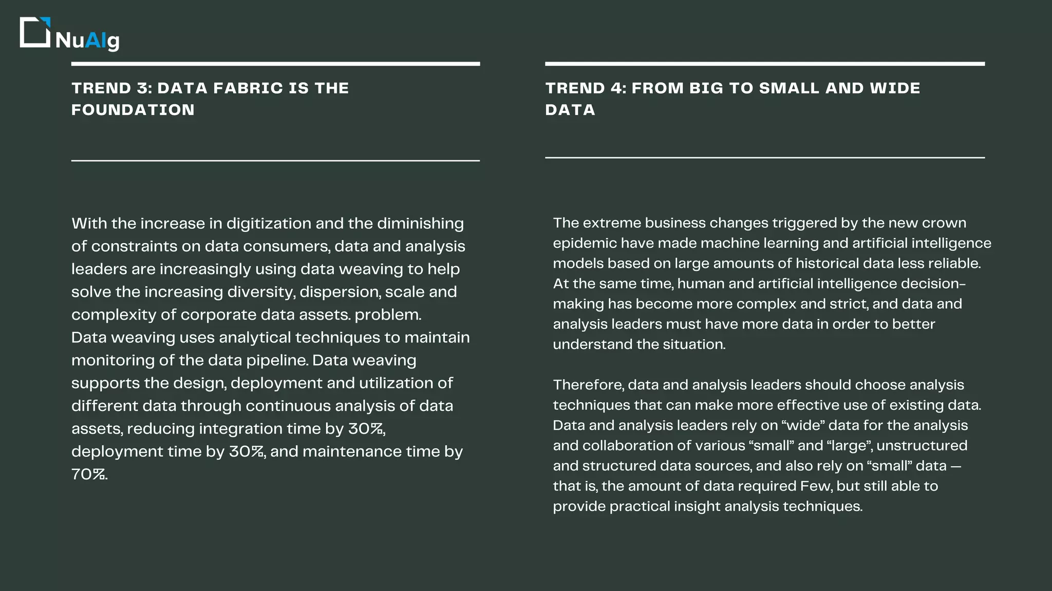 TREND 3: DATA FABRIC IS THE
FOUNDATION
TREND 4: FROM BIG TO SMALL AND WIDE
DATA
With the increase in digitization and the diminishing
of constraints on data consumers, data and analysis
leaders are increasingly using data weaving to help
solve the increasing diversity, dispersion, scale and
complexity of corporate data assets. problem.
Data weaving uses analytical techniques to maintain
monitoring of the data pipeline. Data weaving
supports the design, deployment and utilization of
different data through continuous analysis of data
assets, reducing integration time by 30%,
deployment time by 30%, and maintenance time by
70%.
The extreme business changes triggered by the new crown
epidemic have made machine learning and artificial intelligence
models based on large amounts of historical data less reliable.
At the same time, human and artificial intelligence decision-
making has become more complex and strict, and data and
analysis leaders must have more data in order to better
understand the situation.
Therefore, data and analysis leaders should choose analysis
techniques that can make more effective use of existing data.
Data and analysis leaders rely on “wide” data for the analysis
and collaboration of various “small” and “large”, unstructured
and structured data sources, and also rely on “small” data —
that is, the amount of data required Few, but still able to
provide practical insight analysis techniques.
 