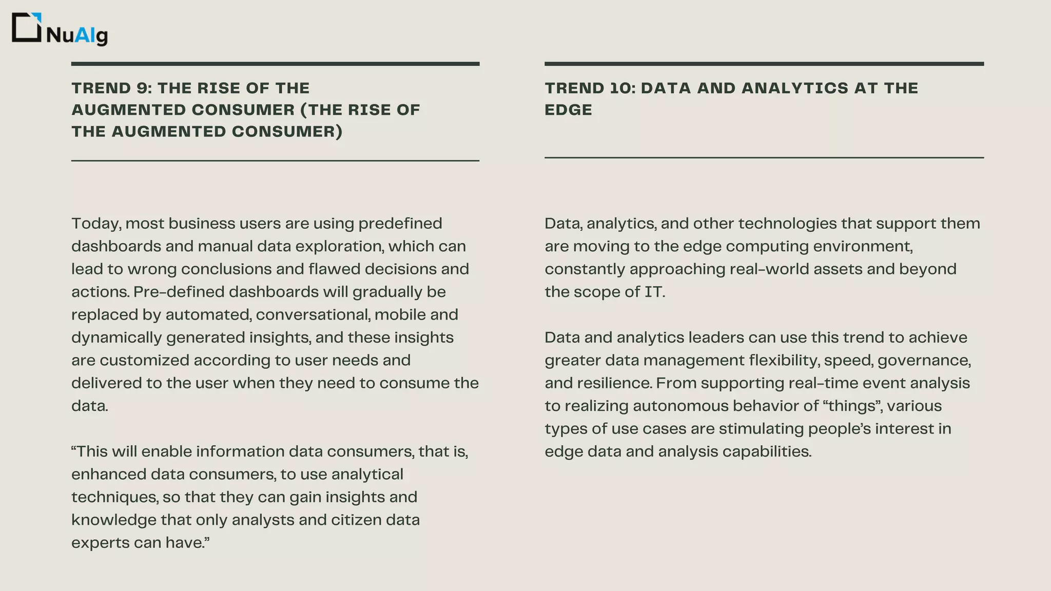 TREND 9: THE RISE OF THE
AUGMENTED CONSUMER (THE RISE OF
THE AUGMENTED CONSUMER)
TREND 10: DATA AND ANALYTICS AT THE
EDGE
Today, most business users are using predefined
dashboards and manual data exploration, which can
lead to wrong conclusions and flawed decisions and
actions. Pre-defined dashboards will gradually be
replaced by automated, conversational, mobile and
dynamically generated insights, and these insights
are customized according to user needs and
delivered to the user when they need to consume the
data.
“This will enable information data consumers, that is,
enhanced data consumers, to use analytical
techniques, so that they can gain insights and
knowledge that only analysts and citizen data
experts can have.”
Data, analytics, and other technologies that support them
are moving to the edge computing environment,
constantly approaching real-world assets and beyond
the scope of IT.
Data and analytics leaders can use this trend to achieve
greater data management flexibility, speed, governance,
and resilience. From supporting real-time event analysis
to realizing autonomous behavior of “things”, various
types of use cases are stimulating people’s interest in
edge data and analysis capabilities.
 