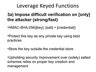 Leverage Keyed Functions
3a) Impose difficult verification on [only]
the attacker (strong/fast)
•HMAC-SHA-256( [private key], [salt] + [password] )
•Protect this key as any private key using best
practices
•Store the key outside the credential store
•Upholding security improvement over (solely) salted
schemes relies on proper key creation and
management

 