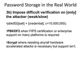 Password Storage in the Real World
3b) Impose difficult verification on the
attacker and defender (weak/slow)
•pbkdf2([salt] + [password], c=10,000,000);
•PBKDF2 when FIPS certification or enterprise
support on many platforms is required
•Scrypt where resisting any/all hardware
accelerated attacks is necessary but support isn’t.

 